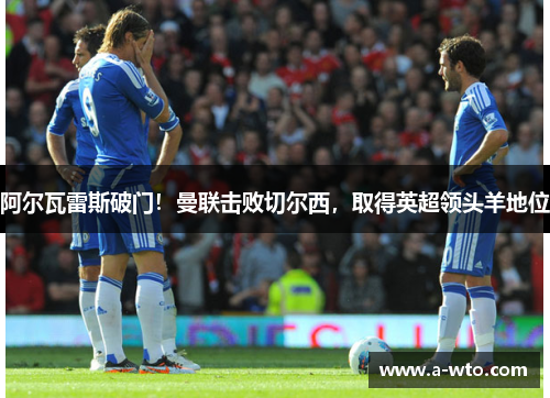 阿尔瓦雷斯破门！曼联击败切尔西，取得英超领头羊地位