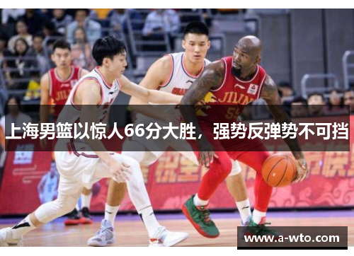 上海男篮以惊人66分大胜，强势反弹势不可挡